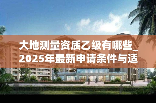 大地测量资质乙级有哪些_2025年最新申请条件与适用范围解析