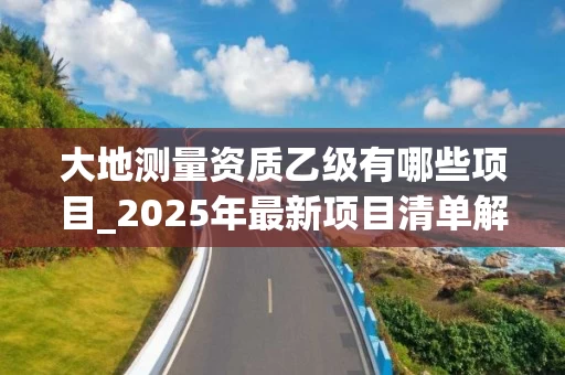 大地测量资质乙级有哪些项目_2025年最新项目清单解析