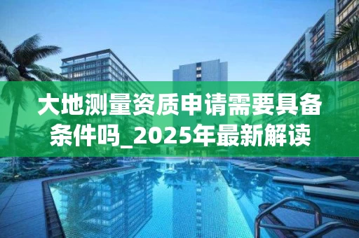 大地测量资质申请需要具备条件吗_2025年最新解读