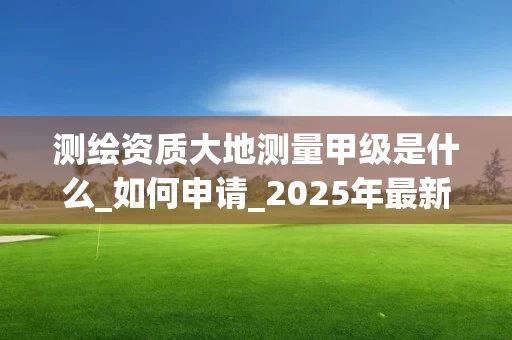 测绘资质大地测量甲级是什么_如何申请_2025年最新解析