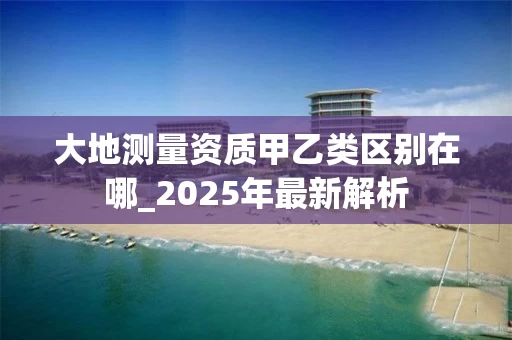 大地测量资质甲乙类区别在哪_2025年最新解析