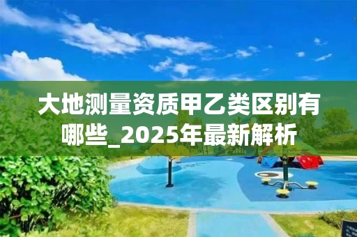 大地测量资质甲乙类区别有哪些_2025年最新解析