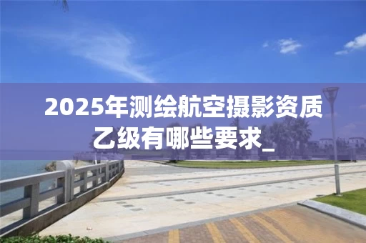 2025年测绘航空摄影资质乙级有哪些要求_