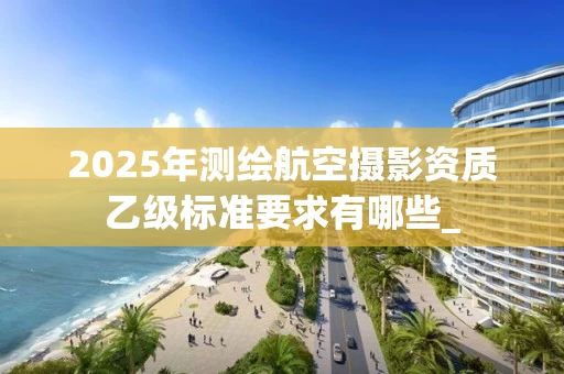 2025年测绘航空摄影资质乙级标准要求有哪些_
