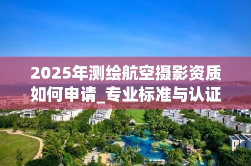 2025年测绘航空摄影资质如何申请_专业标准与认证全解析