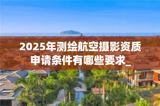 2025年测绘航空摄影资质申请条件有哪些要求_