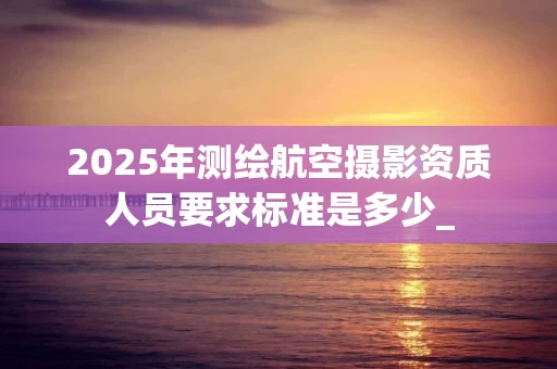 2025年测绘航空摄影资质人员要求标准是多少_