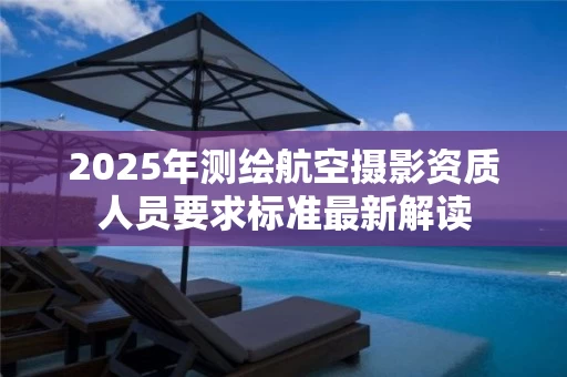 2025年测绘航空摄影资质人员要求标准最新解读