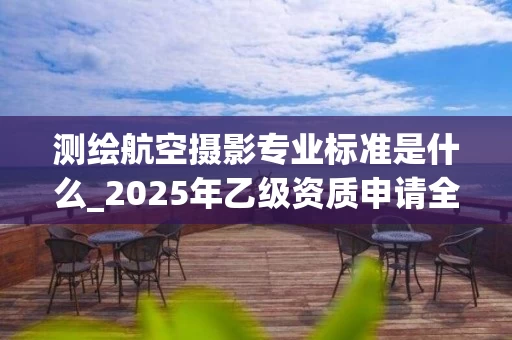 测绘航空摄影专业标准是什么_2025年乙级资质申请全解析