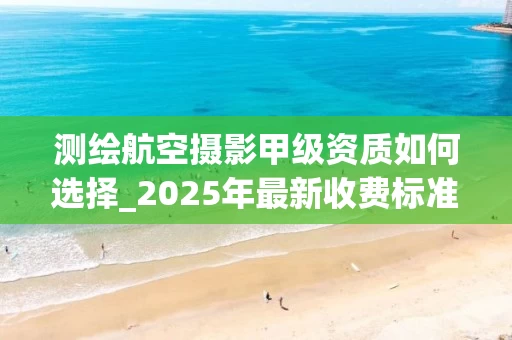 测绘航空摄影甲级资质如何选择_2025年最新收费标准解析