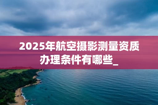2025年航空摄影测量资质办理条件有哪些_
