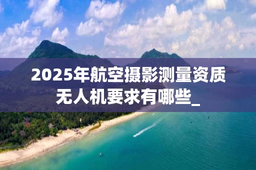 2025年航空摄影测量资质无人机要求有哪些_