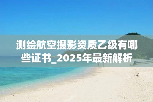 测绘航空摄影资质乙级有哪些证书_2025年最新解析