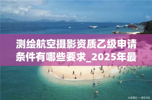 测绘航空摄影资质乙级申请条件有哪些要求_2025年最新政策解读