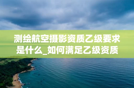 测绘航空摄影资质乙级要求是什么_如何满足乙级资质标准_