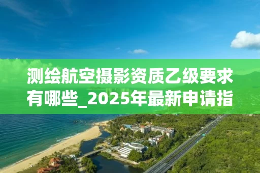 测绘航空摄影资质乙级要求有哪些_2025年最新申请指南