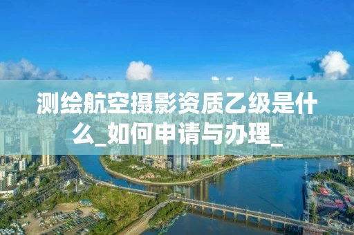 测绘航空摄影资质乙级是什么_如何申请与办理_