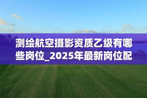 测绘航空摄影资质乙级有哪些岗位_2025年最新岗位配置解析