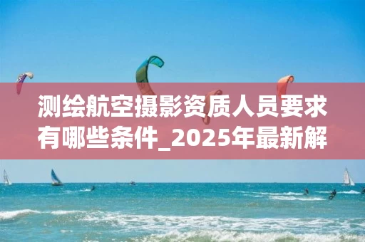 测绘航空摄影资质人员要求有哪些条件_2025年最新解析
