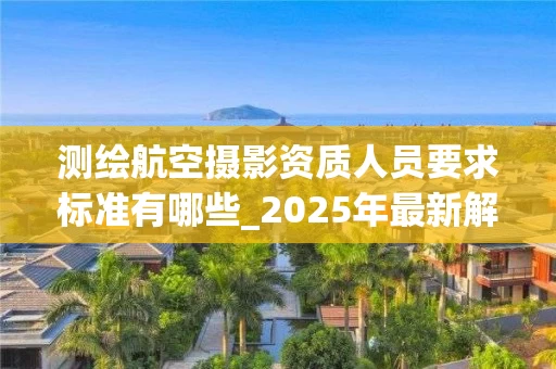 测绘航空摄影资质人员要求标准有哪些_2025年最新解读