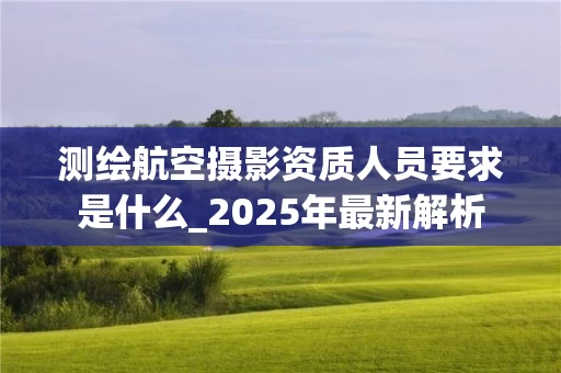 测绘航空摄影资质人员要求是什么_2025年最新解析