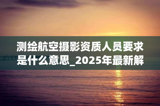测绘航空摄影资质人员要求是什么意思_2025年最新解析