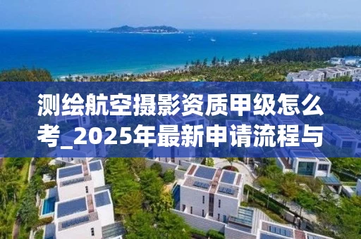 测绘航空摄影资质甲级怎么考_2025年最新申请流程与政策解读