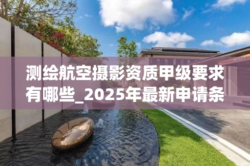 测绘航空摄影资质甲级要求有哪些_2025年最新申请条件解析