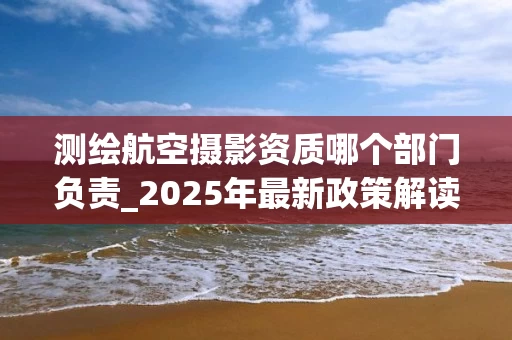 测绘航空摄影资质哪个部门负责_2025年最新政策解读