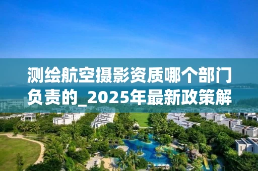 测绘航空摄影资质哪个部门负责的_2025年最新政策解读