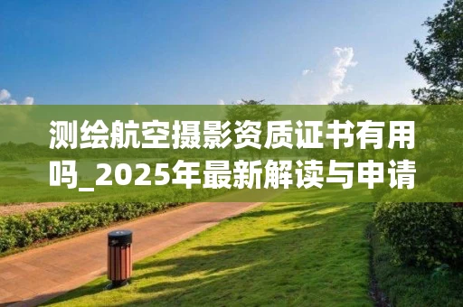 测绘航空摄影资质证书有用吗_2025年最新解读与申请指南