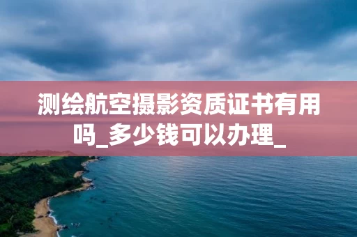 测绘航空摄影资质证书有用吗_多少钱可以办理_