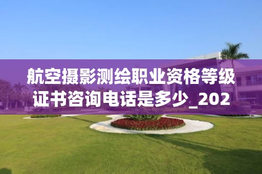 航空摄影测绘职业资格等级证书咨询电话是多少_2025年最新解答