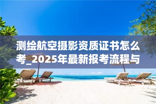 测绘航空摄影资质证书怎么考_2025年最新报考流程与攻略