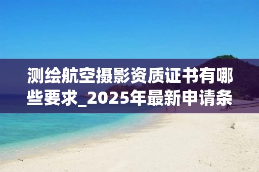 测绘航空摄影资质证书有哪些要求_2025年最新申请条件解析