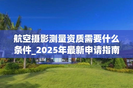 航空摄影测量资质需要什么条件_2025年最新申请指南