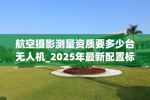航空摄影测量资质要多少台无人机_2025年最新配置标准解析