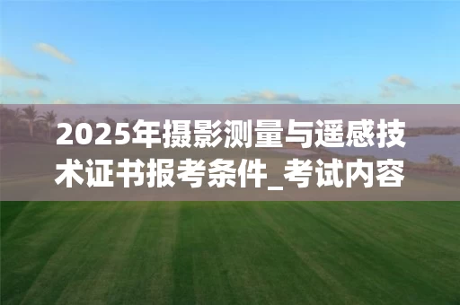 2025年摄影测量与遥感技术证书报考条件_考试内容及价值解析