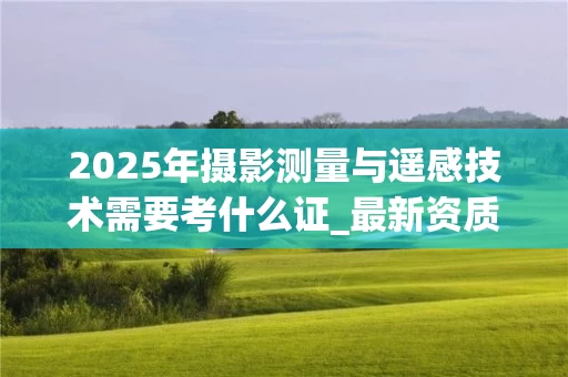 2025年摄影测量与遥感技术需要考什么证_最新资质要求解析
