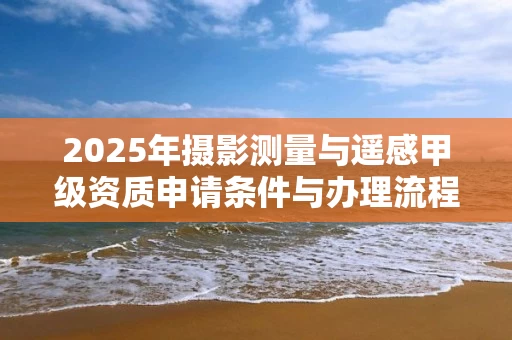 2025年摄影测量与遥感甲级资质申请条件与办理流程详解