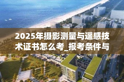 2025年摄影测量与遥感技术证书怎么考_报考条件与考试流程全解析