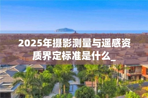 2025年摄影测量与遥感资质界定标准是什么_