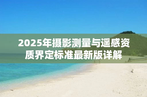 2025年摄影测量与遥感资质界定标准最新版详解