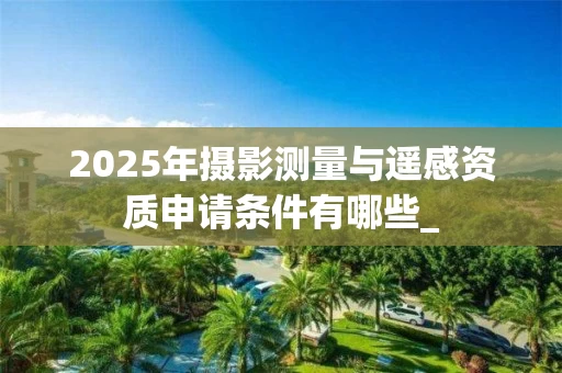 2025年摄影测量与遥感资质申请条件有哪些_
