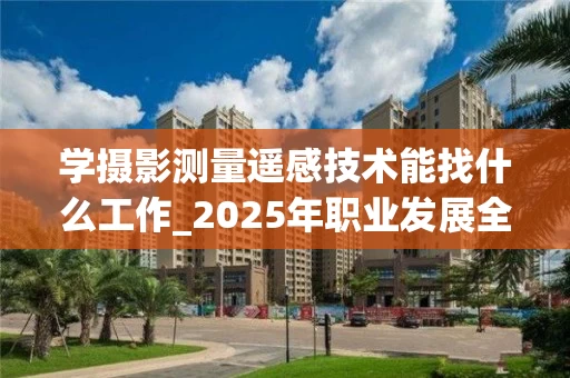 学摄影测量遥感技术能找什么工作_2025年职业发展全解析