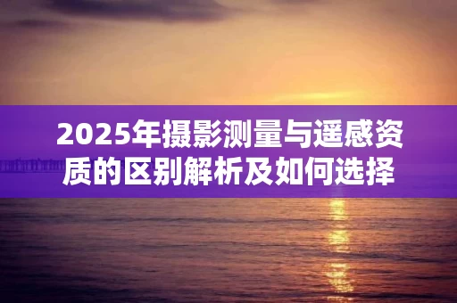 2025年摄影测量与遥感资质的区别解析及如何选择
