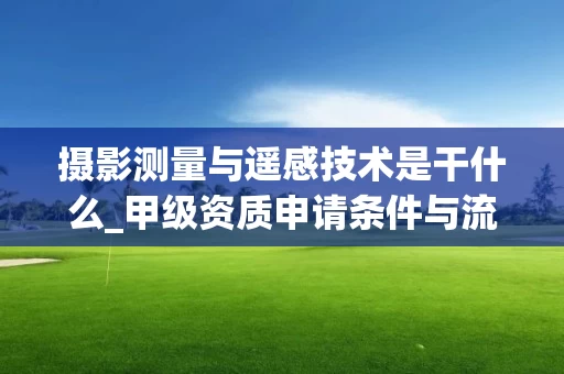 摄影测量与遥感技术是干什么_甲级资质申请条件与流程详解_2025年_