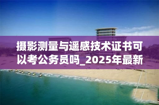 摄影测量与遥感技术证书可以考公务员吗_2025年最新解读