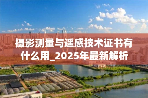 摄影测量与遥感技术证书有什么用_2025年最新解析