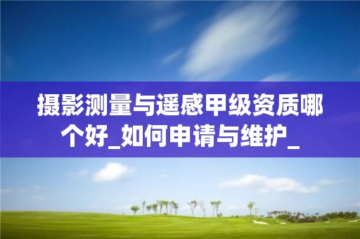 摄影测量与遥感甲级资质哪个好_如何申请与维护_